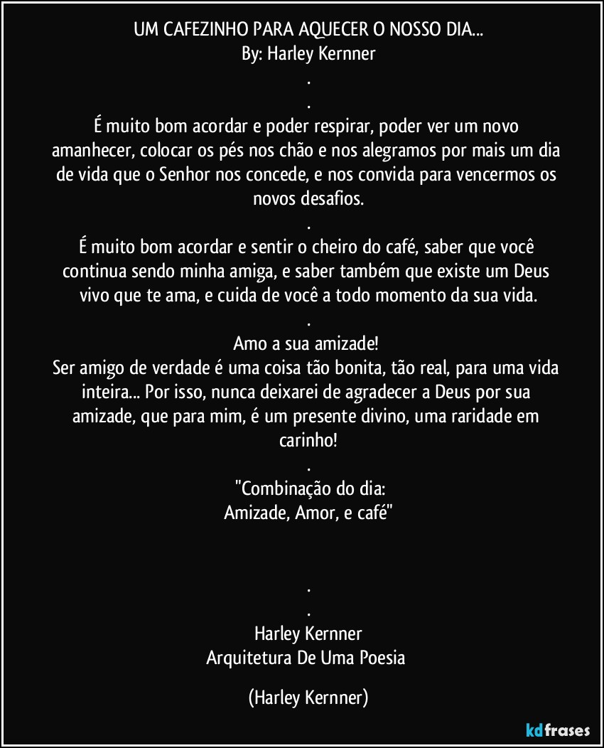 UM CAFEZINHO PARA AQUECER O NOSSO DIA...
By: Harley Kernner
.
.
É muito bom acordar e poder respirar, poder ver um novo amanhecer, colocar os pés nos chão e nos alegramos por mais um dia de vida que o Senhor nos concede, e nos convida para vencermos os novos desafios.
.
É muito bom acordar e sentir o cheiro do café, saber que você continua sendo minha amiga, e saber também que existe um Deus vivo que te ama, e cuida de você a todo momento da sua vida.
.
Amo a sua amizade! 
Ser amigo de verdade é uma coisa tão bonita, tão real, para uma vida inteira... Por isso, nunca deixarei de agradecer a Deus por sua amizade, que para mim, é um presente divino, uma raridade em carinho!
.
       "Combinação do dia: 
Amizade, Amor, e café"
                                 ❤️  ☕

.
.
Harley Kernner
Arquitetura De Uma Poesia (Harley Kernner)