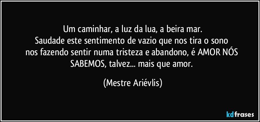 Um caminhar, a luz da lua, a beira mar.
Saudade este sentimento de vazio que nos tira o sono 
nos fazendo sentir numa tristeza e abandono, é AMOR NÓS SABEMOS, talvez... mais que amor. (Mestre Ariévlis)