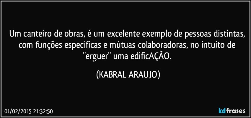 Um canteiro de obras, é um excelente exemplo de pessoas distintas, com funções especificas e mútuas colaboradoras, no intuito de "erguer" uma edificAÇÃO. (KABRAL ARAUJO)