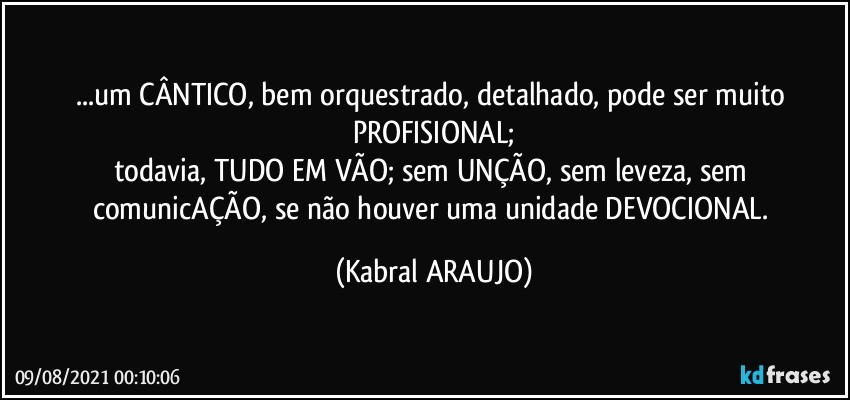 ...um CÂNTICO, bem orquestrado, detalhado, pode ser muito PROFISIONAL;
todavia, TUDO EM VÃO; sem UNÇÃO, sem leveza, sem comunicAÇÃO, se não houver uma unidade DEVOCIONAL. (KABRAL ARAUJO)