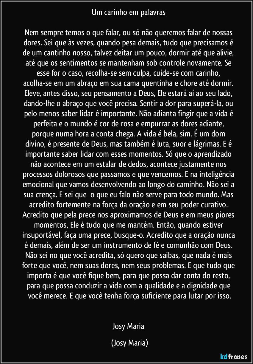 Um carinho em palavras 

Nem sempre temos o que falar, ou só não queremos falar de nossas dores. Sei que às vezes, quando pesa demais, tudo que precisamos é de um cantinho nosso, talvez deitar um pouco, dormir até que alivie, até que os sentimentos se mantenham sob controle novamente. Se esse for o caso, recolha-se sem culpa, cuide-se com carinho, acolha-se em um abraço em sua cama quentinha e chore até dormir. Eleve, antes disso, seu pensamento a Deus, Ele estará aí ao seu lado, dando-lhe o abraço que você precisa. Sentir a dor para superá-la, ou pelo menos saber lidar é importante. Não adianta fingir que a vida é perfeita e o mundo é cor de rosa e empurrar as dores adiante, porque numa hora a conta chega. A vida é bela, sim. É um dom divino, é presente de Deus, mas também é luta, suor e lágrimas. E é importante saber lidar com esses momentos. Só que o aprendizado não acontece em um estalar de dedos, acontece justamente nos processos dolorosos que passamos e que vencemos. E na inteligência emocional que vamos desenvolvendo ao longo do caminho. Não sei a sua crença. E sei que  o que eu falo não serve para todo mundo. Mas acredito fortemente na força da oração e em seu poder curativo. Acredito que pela prece nos aproximamos de Deus e em meus piores momentos, Ele é tudo que me mantém. Então, quando estiver insuportável, faça uma prece, busque-o. Acredito que a oração nunca é demais, além de ser um instrumento de fé e comunhão com Deus. Não sei no que você acredita, só quero que saibas, que nada é mais forte que você, nem suas dores, nem seus problemas. E que tudo que importa é que você fique bem, para que possa dar conta do resto, para que possa conduzir a vida com a qualidade e a dignidade que você merece. E que você tenha força suficiente para lutar por isso.


Josy Maria (Josy Maria)