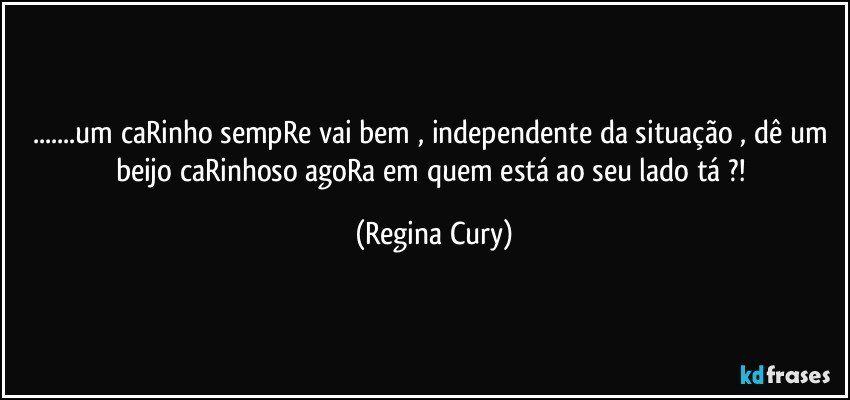 ...um caRinho  sempRe  vai bem , independente da situação , dê um beijo  caRinhoso  agoRa em   quem está ao seu lado tá ?! (Regina Cury)