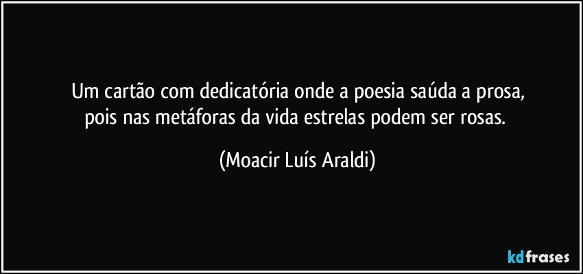 Um cartão com dedicatória onde a poesia saúda a prosa,
pois nas metáforas da vida estrelas podem ser rosas. (Moacir Luís Araldi)