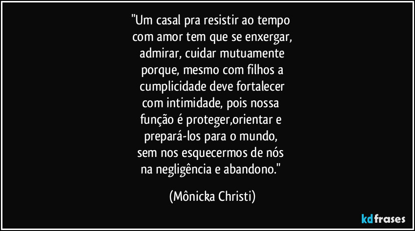 "Um casal pra resistir ao tempo 
com amor tem que se enxergar,
 admirar, cuidar mutuamente  
porque, mesmo com filhos a
 cumplicidade deve fortalecer 
com intimidade, pois nossa 
função é proteger,orientar e 
prepará-los para o mundo, 
sem nos esquecermos de nós 
na negligência e abandono." (Mônicka Christi)