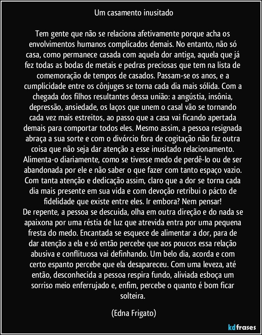 Um casamento inusitado

Tem gente que não se relaciona afetivamente porque acha os envolvimentos humanos complicados demais. No entanto, não só casa, como permanece casada com aquela dor antiga, aquela que já fez todas as bodas de metais e pedras preciosas que tem na lista de comemoração de tempos de casados. Passam-se os anos, e a cumplicidade entre os cônjuges se torna cada dia mais sólida. Com a chegada dos filhos resultantes dessa união: a angústia, insônia, depressão, ansiedade, os laços que unem o casal vão se tornando cada vez mais estreitos, ao passo que a casa vai ficando apertada demais para comportar todos eles. Mesmo assim, a pessoa resignada abraça a sua sorte e com o divórcio fora de cogitação não faz outra coisa que não seja dar atenção a esse inusitado relacionamento. Alimenta-o diariamente, como se tivesse medo de perdê-lo ou de ser abandonada por ele e não saber o que fazer com tanto espaço vazio. Com tanta atenção e dedicação assim, claro que a dor se torna cada dia mais presente em sua vida e com devoção retribui o pácto de fidelidade que existe entre eles. Ir embora? Nem pensar! 
De repente, a pessoa se descuida, olha em outra direção e do nada se apaixona por uma réstia de luz que atrevida entra por uma pequena fresta do medo. Encantada se esquece de alimentar a dor, para de dar atenção a ela e só então percebe que aos poucos essa relação abusiva e conflituosa vai definhando. Um belo dia, acorda e com certo espanto percebe que ela desapareceu. Com uma leveza, até então,  desconhecida a pessoa respira fundo, aliviada esboça um sorriso meio enferrujado e, enfim, percebe o quanto é bom ficar solteira. (Edna Frigato)