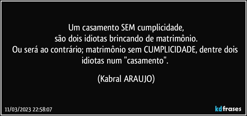 Um casamento SEM cumplicidade,
são dois idiotas brincando de matrimônio.
Ou será ao contrário; matrimônio sem CUMPLICIDADE, dentre dois idiotas num "casamento". (KABRAL ARAUJO)