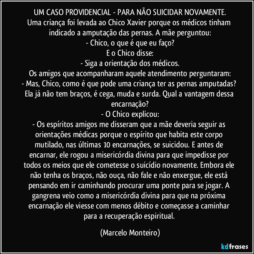 UM CASO PROVIDENCIAL - PARA NÃO SUICIDAR NOVAMENTE.
Uma criança foi levada ao Chico Xavier porque os médicos tinham indicado a amputação das pernas. A mãe perguntou:
- Chico, o que é que eu faço?
E o Chico disse:
- Siga a orientação dos médicos.
Os amigos que acompanharam aquele atendimento perguntaram:
- Mas, Chico, como é que pode uma criança ter as pernas amputadas? Ela já não tem braços, é cega, muda e surda. Qual a vantagem dessa encarnação?
- O Chico explicou:
- Os espíritos amigos me disseram que a mãe deveria seguir as orientações médicas porque o espírito que habita este corpo mutilado, nas últimas 10 encarnações, se suicidou. E antes de encarnar, ele rogou a misericórdia divina para que impedisse por todos os meios que ele cometesse o suicídio novamente. Embora ele não tenha os braços, não ouça, não fale e não enxergue, ele está pensando em ir caminhando procurar uma ponte para se jogar. A gangrena veio como a misericórdia divina para que na próxima encarnação ele viesse com menos débito e começasse a caminhar para a recuperação espiritual. (Marcelo Monteiro)