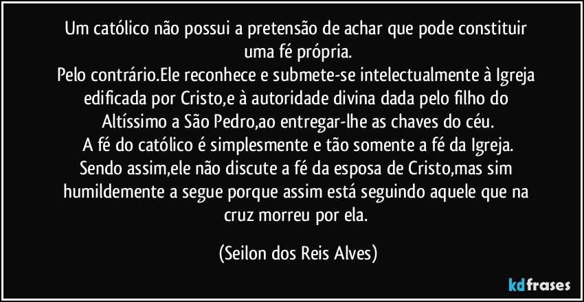 Um católico não possui a pretensão de achar que pode constituir uma fé própria.
Pelo contrário.Ele reconhece e submete-se intelectualmente à Igreja edificada por Cristo,e à autoridade divina dada pelo filho do Altíssimo a São Pedro,ao entregar-lhe as chaves do céu.
A fé do católico é simplesmente e tão somente a fé da Igreja.
Sendo assim,ele não discute a fé da esposa de Cristo,mas sim humildemente a segue porque assim está seguindo aquele que na cruz morreu por ela. (Seilon dos Reis Alves)
