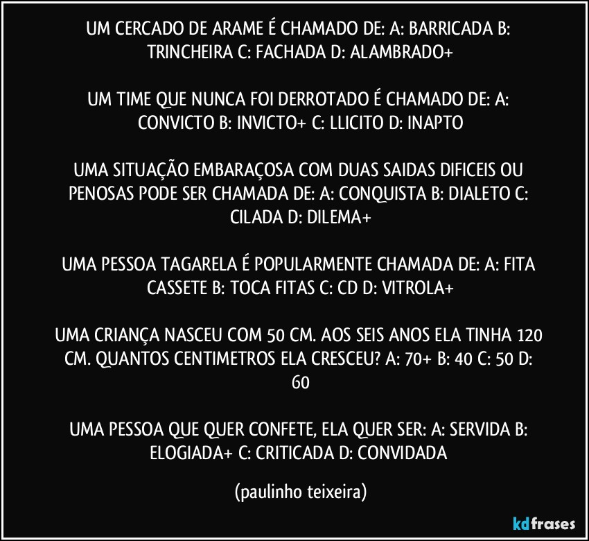 UM CERCADO DE ARAME É CHAMADO DE: A: BARRICADA  B: TRINCHEIRA  C: FACHADA  D: ALAMBRADO+

UM TIME QUE NUNCA FOI DERROTADO É CHAMADO DE: A: CONVICTO  B: INVICTO+  C: LLICITO  D: INAPTO

UMA SITUAÇÃO EMBARAÇOSA COM DUAS SAIDAS DIFICEIS OU PENOSAS PODE SER CHAMADA DE: A: CONQUISTA  B: DIALETO  C: CILADA  D: DILEMA+

UMA PESSOA TAGARELA É POPULARMENTE CHAMADA DE: A: FITA CASSETE  B: TOCA FITAS  C: CD  D: VITROLA+

UMA CRIANÇA NASCEU COM 50 CM. AOS SEIS ANOS ELA TINHA 120 CM. QUANTOS CENTIMETROS ELA CRESCEU? A: 70+  B: 40  C: 50  D: 60

UMA PESSOA QUE QUER CONFETE, ELA QUER SER: A: SERVIDA  B: ELOGIADA+  C: CRITICADA  D: CONVIDADA (paulinho teixeira)