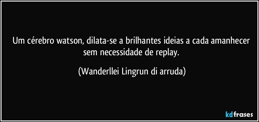 Um cérebro watson, dilata-se a brilhantes ideias a cada amanhecer sem necessidade de replay. (Wanderllei Lingrun di arruda)