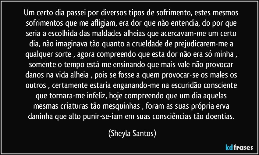 Um certo dia passei por diversos tipos de sofrimento, estes mesmos sofrimentos que me afligiam, era dor que não entendia, do por que seria a escolhida das maldades alheias que acercavam-me um certo dia, não imaginava tão quanto a crueldade de prejudicarem-me a qualquer sorte , agora compreendo que esta dor não era só minha , somente o tempo está me ensinando que mais vale não provocar danos na vida alheia , pois se fosse a quem provocar-se os males os outros , certamente estaria enganando-me na escuridão consciente que tornara-me infeliz,   hoje compreendo que um dia aquelas mesmas criaturas tão mesquinhas , foram as suas própria erva daninha que alto punir-se-iam em suas consciências tão doentias. (Sheyla Santos)