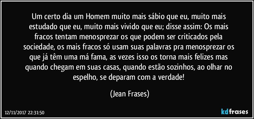 Um certo dia um Homem muito mais sábio que eu, muito mais estudado que eu, muito mais vivido que eu; disse assim: Os mais fracos tentam menosprezar os que podem ser criticados pela sociedade, os mais fracos só usam suas palavras pra menosprezar os que já têm uma má fama, as vezes isso os torna mais felizes mas quando chegam em suas casas, quando estão sozinhos, ao olhar no espelho, se deparam com a verdade! (Jean Frases)