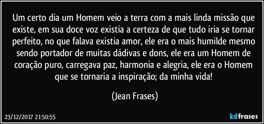 Um certo dia um Homem veio a terra com a mais linda missão que existe, em sua doce voz existia a certeza de que tudo iria se tornar perfeito, no que falava existia amor, ele era o mais humilde mesmo sendo portador de muitas dádivas e dons, ele era um Homem de coração puro, carregava paz, harmonia e alegria, ele era o Homem que se tornaria a inspiração; da minha vida! (Jean Frases)