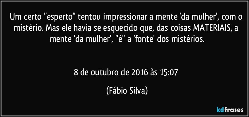 Um certo "esperto" tentou impressionar a mente 'da mulher', com o mistério. Mas ele havia se esquecido que, das coisas MATERIAIS, a mente 'da mulher',  "é" a 'fonte' dos mistérios.


8 de outubro de 2016 às 15:07 (Fábio Silva)