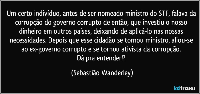 Um certo indivíduo, antes de ser nomeado ministro do STF, falava da corrupção do governo corrupto de então, que investiu o nosso dinheiro em outros países, deixando de aplicá-lo nas nossas necessidades. Depois que esse cidadão se tornou ministro, aliou-se ao ex-governo corrupto e se tornou ativista da corrupção. 
Dá pra entender!? (Sebastião Wanderley)