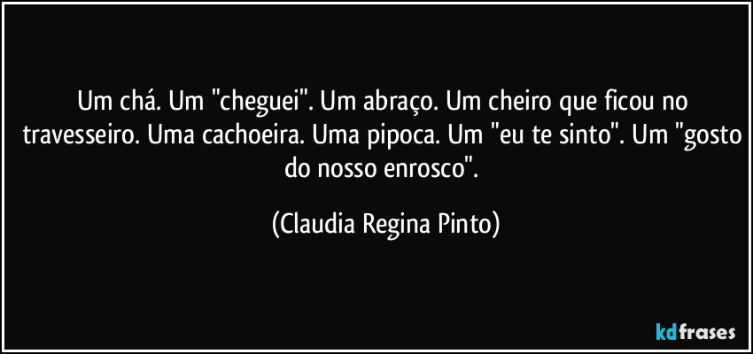 Um chá. Um "cheguei". Um abraço. Um cheiro que ficou no travesseiro. Uma cachoeira. Uma pipoca. Um "eu te sinto". Um "gosto do nosso enrosco". (Claudia Regina Pinto)