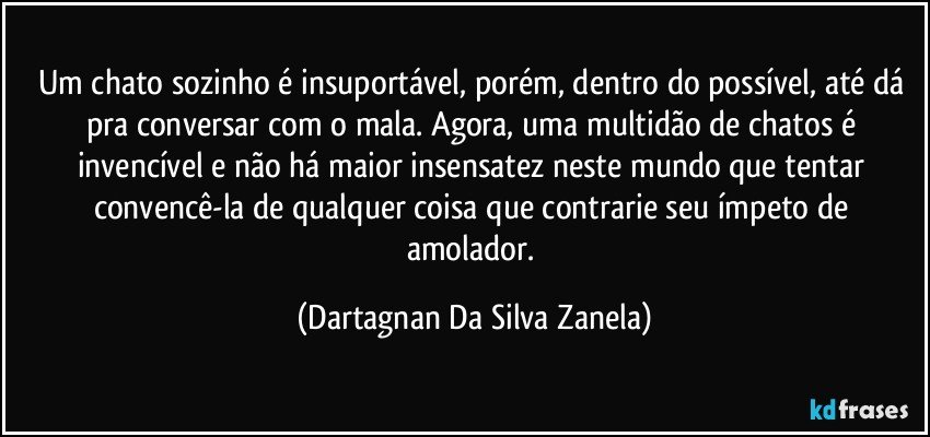 Um chato sozinho é insuportável, porém, dentro do possível, até dá pra conversar com o mala. Agora, uma multidão de chatos é invencível e não há maior insensatez neste mundo que tentar convencê-la de qualquer coisa que contrarie seu ímpeto de amolador. (Dartagnan Da Silva Zanela)