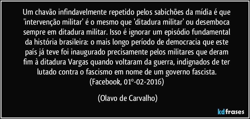 Um chavão infindavelmente repetido pelos sabichões da mídia é que 'intervenção militar' é o mesmo que 'ditadura militar' ou desemboca sempre em ditadura militar. Isso é ignorar um episódio fundamental da história brasileira: o mais longo período de democracia que este país já teve foi inaugurado precisamente pelos militares que deram fim à ditadura Vargas quando voltaram da guerra, indignados de ter lutado contra o fascismo em nome de um governo fascista. (Facebook, 01º-02-2016) (Olavo de Carvalho)