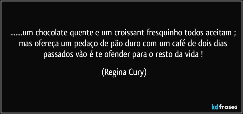 ...um  chocolate quente e um croissant   fresquinho todos aceitam ; mas ofereça um pedaço de pão duro com um café de dois dias passados vão é te ofender para o resto da vida ! (Regina Cury)