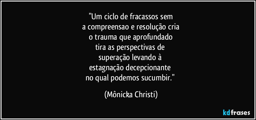 "Um ciclo de fracassos sem
a compreensao e resolução cria
o trauma que aprofundado
tira as perspectivas de 
superação levando à 
estagnação decepcionante 
no qual podemos sucumbir." (Mônicka Christi)