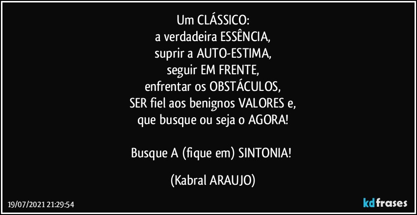 Um CLÁSSICO:
a verdadeira ESSÊNCIA,
suprir a AUTO-ESTIMA,
seguir EM FRENTE,
enfrentar os OBSTÁCULOS,
SER fiel aos benignos VALORES e,
que busque ou seja o AGORA!

Busque A (fique em) SINTONIA! (KABRAL ARAUJO)