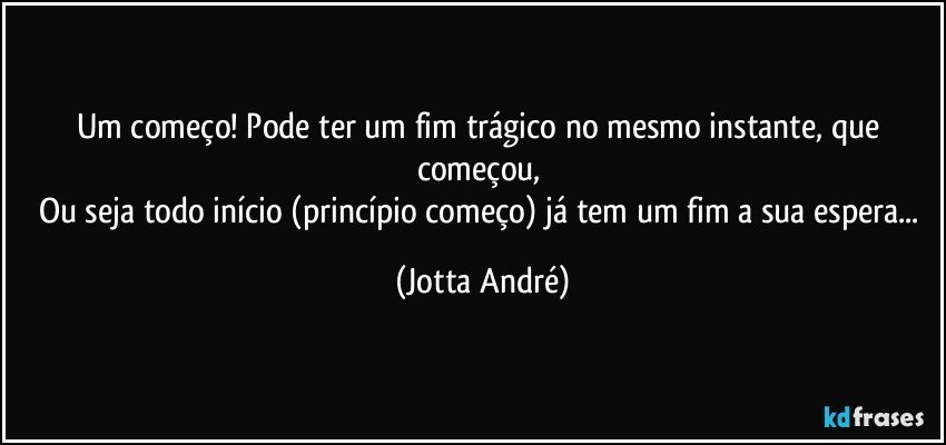 Um começo! Pode ter um fim trágico no mesmo instante, que começou, 
Ou seja todo início (princípio / começo) já tem um fim a sua espera... (Jotta André)