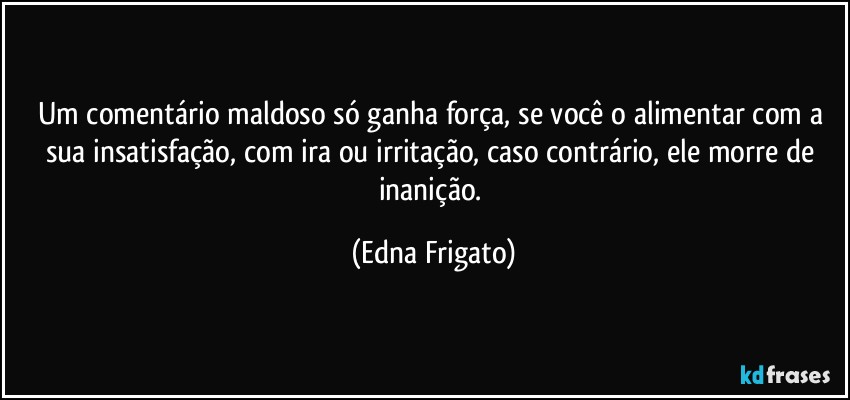 Um comentário maldoso só ganha força, se você o alimentar com a sua insatisfação, com ira ou irritação, caso contrário, ele morre de inanição. (Edna Frigato)