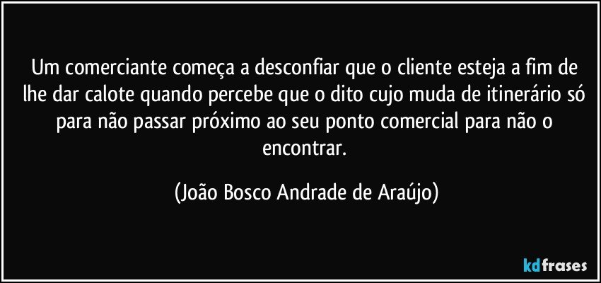 Um comerciante começa a desconfiar que o cliente esteja a fim de lhe dar calote quando percebe que o dito cujo muda de itinerário só para não passar próximo ao seu ponto comercial para não o encontrar. (João Bosco Andrade de Araújo)