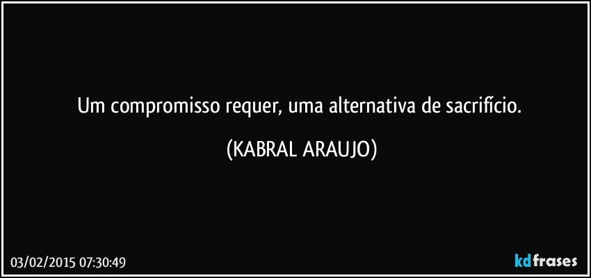 Um compromisso requer, uma alternativa de sacrifício. (KABRAL ARAUJO)