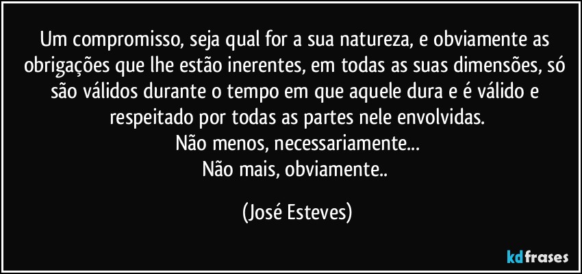 Um compromisso, seja qual for a sua natureza, e obviamente as obrigações que lhe estão inerentes, em todas as suas dimensões, só são válidos durante o tempo em que aquele dura e é válido e respeitado por todas as partes nele envolvidas.
Não menos, necessariamente...
Não mais, obviamente.. (José Esteves)