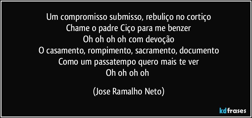 Um compromisso submisso, rebuliço no cortiço
Chame o padre Ciço para me benzer
Oh oh oh oh com devoção
O casamento, rompimento, sacramento, documento
Como um passatempo quero mais te ver
Oh oh oh oh (Jose Ramalho Neto)