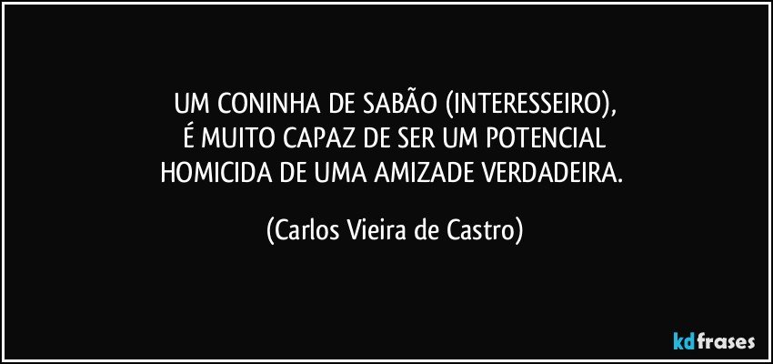 UM CONINHA DE SABÃO (INTERESSEIRO),
É MUITO CAPAZ DE SER UM POTENCIAL
HOMICIDA DE UMA AMIZADE VERDADEIRA. (Carlos Vieira de Castro)