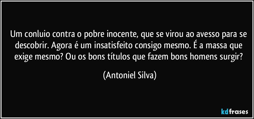 Um conluio contra o pobre inocente, que se virou ao avesso para se descobrir. Agora é um insatisfeito consigo mesmo. É a massa que exige mesmo? Ou os bons títulos que fazem bons homens surgir? (Antoniel Silva)