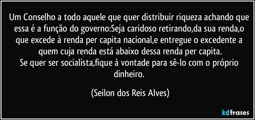 Um Conselho a todo aquele que quer distribuir riqueza achando que essa é a função do governo:Seja caridoso retirando,da sua renda,o que excede à renda per capita nacional,e entregue o excedente a quem cuja renda está abaixo dessa renda per capita.
Se quer ser socialista,fique à vontade para sê-lo com o próprio dinheiro. (Seilon dos Reis Alves)