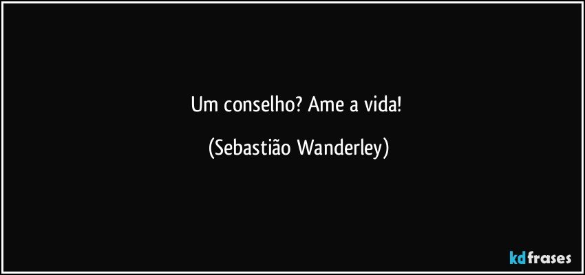 Um conselho?   Ame a vida! (Sebastião Wanderley)