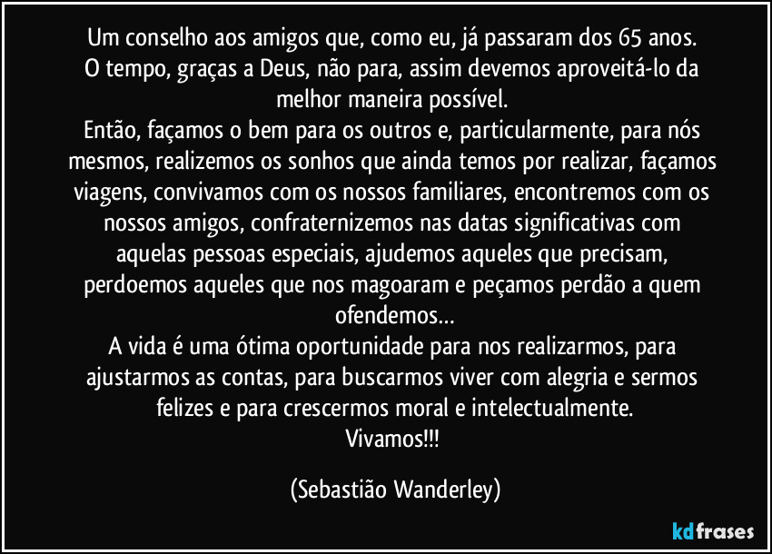 Um conselho aos amigos que, como eu, já passaram dos 65 anos. 
O tempo, graças a Deus, não para, assim devemos aproveitá-lo da melhor maneira possível. 
Então, façamos o bem para os outros e, particularmente, para nós mesmos, realizemos os sonhos que ainda temos por realizar, façamos viagens, convivamos com os nossos familiares, encontremos com os nossos amigos, confraternizemos nas datas significativas com aquelas pessoas especiais, ajudemos aqueles que precisam, perdoemos aqueles que nos magoaram e peçamos perdão a quem ofendemos…
A vida é uma ótima oportunidade para nos realizarmos, para ajustarmos as contas, para buscarmos viver com alegria e sermos felizes e para crescermos moral e intelectualmente.
Vivamos!!! (Sebastião Wanderley)