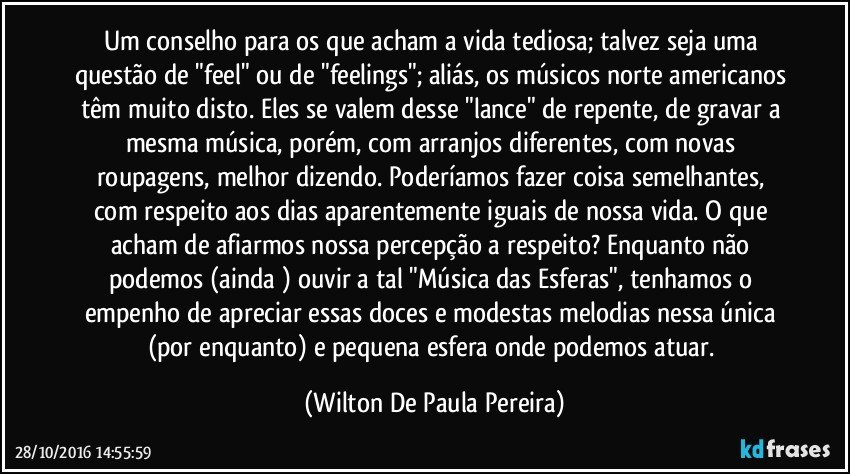 Um conselho para os que acham a vida tediosa; talvez seja uma questão de "feel" ou de "feelings"; aliás, os músicos norte americanos têm muito disto. Eles se valem desse "lance" de repente, de gravar a mesma música, porém, com arranjos diferentes, com novas roupagens, melhor dizendo. Poderíamos fazer coisa semelhantes, com respeito aos dias aparentemente iguais de nossa vida. O que acham de afiarmos nossa percepção a respeito? Enquanto não podemos (ainda ) ouvir a tal "Música das Esferas", tenhamos o empenho de apreciar essas doces e modestas melodias nessa única (por enquanto) e pequena esfera onde podemos atuar. (Wilton De Paula Pereira)