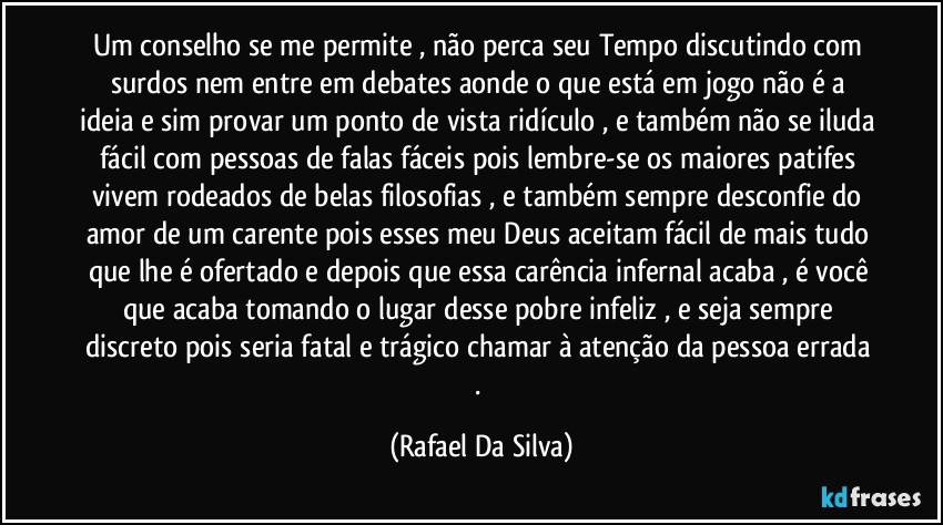 Um conselho se me permite , não perca seu Tempo discutindo com surdos nem entre em debates aonde o que está em jogo não é a ideia e sim provar um ponto de vista ridículo , e também não se iluda fácil com pessoas de falas fáceis pois lembre-se os maiores patifes vivem rodeados de belas filosofias , e também sempre desconfie do amor de um carente  pois esses meu Deus aceitam fácil de mais tudo que lhe é ofertado e depois que essa carência infernal acaba , é você que acaba tomando o lugar desse pobre infeliz , e seja sempre discreto pois seria fatal e trágico chamar à atenção da pessoa errada . (Rafael Da Silva)