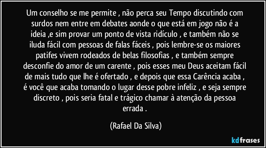 Um conselho se me permite , não perca seu Tempo discutindo com surdos nem entre em debates aonde o que está em jogo não é a ideia ,e sim provar um ponto de vista ridículo , e também não se iluda fácil com pessoas de falas fáceis , pois lembre-se os maiores patifes vivem rodeados de belas filosofias , e também sempre desconfie do amor de um carente , pois esses meu Deus aceitam fácil de mais tudo que lhe é ofertado , e depois que essa Carência acaba , é você que acaba tomando o lugar desse pobre infeliz , e seja sempre discreto , pois seria fatal e trágico chamar à atenção da pessoa errada . (Rafael Da Silva)