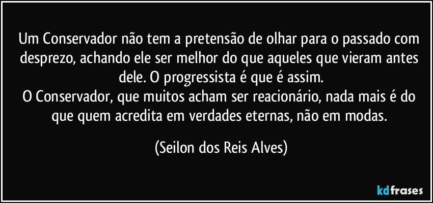 Um Conservador não tem a pretensão de olhar para o passado com desprezo, achando ele ser melhor do que aqueles que vieram antes dele. O progressista é que é assim.
O Conservador, que muitos acham ser reacionário, nada mais é do que quem acredita em verdades eternas, não em modas. (Seilon dos Reis Alves)