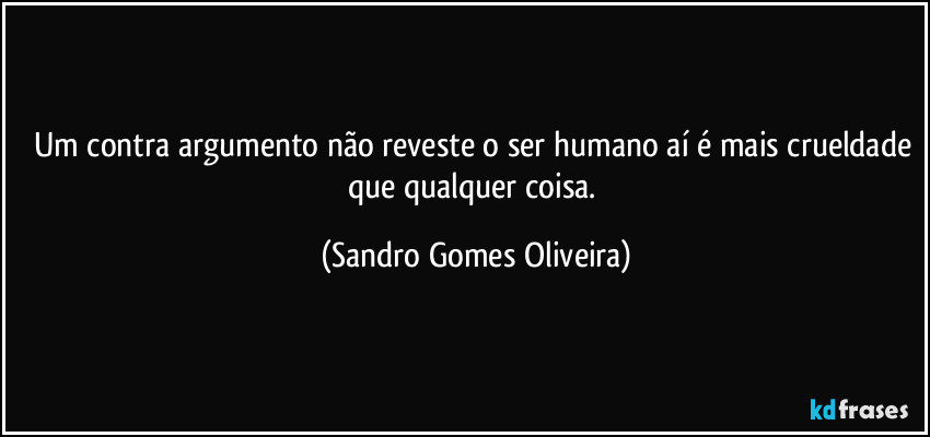 Um contra argumento não reveste o ser humano aí é mais crueldade que qualquer coisa. (Sandro Gomes Oliveira)