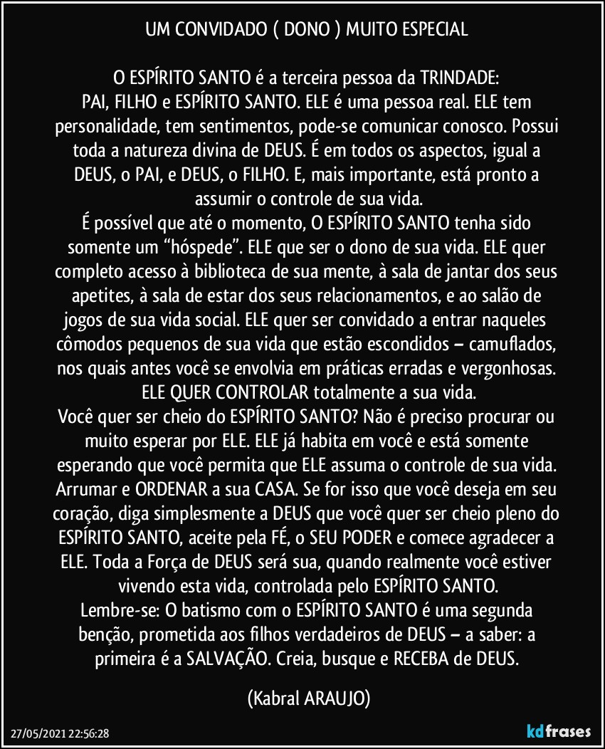 UM CONVIDADO ( DONO ) MUITO ESPECIAL 

O ESPÍRITO SANTO é a terceira pessoa da TRINDADE: 
PAI, FILHO e ESPÍRITO SANTO. ELE é uma pessoa real. ELE tem personalidade, tem sentimentos, pode-se comunicar conosco. Possui toda a natureza divina de DEUS. É em todos os aspectos, igual a DEUS, o PAI, e DEUS, o FILHO. E, mais importante, está pronto a assumir o controle de sua vida.
É possível que até o momento, O ESPÍRITO SANTO tenha sido somente um “hóspede”. ELE que ser o dono de sua vida. ELE quer completo acesso à biblioteca de sua mente, à sala de jantar dos seus apetites, à sala de estar dos seus relacionamentos, e ao salão de jogos de sua vida social. ELE quer ser convidado a entrar naqueles cômodos pequenos de sua vida que estão escondidos – camuflados, nos quais antes você se envolvia em práticas erradas e vergonhosas. ELE QUER CONTROLAR totalmente a sua vida.
Você quer ser cheio do ESPÍRITO SANTO? Não é preciso procurar ou  muito esperar por ELE. ELE já habita em você e está somente esperando que você permita que ELE assuma o controle de sua vida. Arrumar e ORDENAR a sua CASA. Se for isso que você deseja em seu coração, diga simplesmente a DEUS que você quer ser cheio/pleno do ESPÍRITO SANTO, aceite pela FÉ, o SEU PODER e comece agradecer a ELE. Toda a Força de DEUS será sua, quando realmente você estiver vivendo esta vida, controlada pelo ESPÍRITO SANTO.
Lembre-se: O batismo com o ESPÍRITO SANTO é uma segunda benção, prometida aos filhos verdadeiros de DEUS – a saber: a primeira é a SALVAÇÃO. Creia, busque e RECEBA de DEUS. (KABRAL ARAUJO)