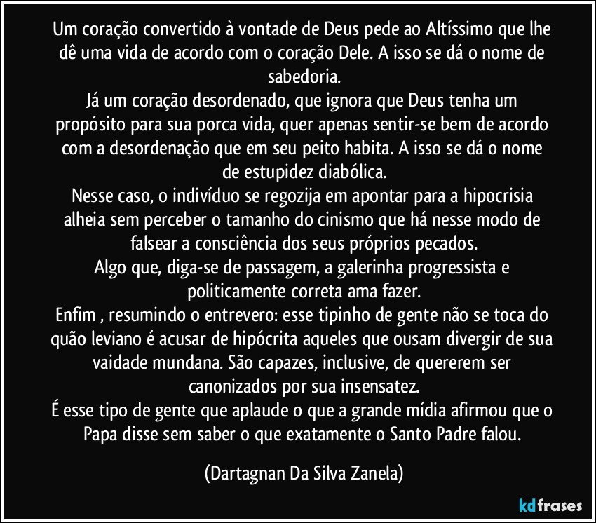 Um coração convertido à vontade de Deus pede ao Altíssimo que lhe dê uma vida de acordo com o coração Dele. A isso se dá o nome de sabedoria.
Já um coração desordenado, que ignora que Deus tenha um propósito para sua porca vida, quer apenas sentir-se bem de acordo com a desordenação que em seu peito habita. A isso se dá o nome de estupidez diabólica.
Nesse caso, o indivíduo se regozija em apontar para a hipocrisia alheia sem perceber o tamanho do cinismo que há nesse modo de falsear a consciência dos seus próprios pecados.
Algo que, diga-se de passagem, a galerinha progressista e politicamente correta ama fazer.
Enfim , resumindo o entrevero: esse tipinho de gente não se toca do quão leviano é acusar de hipócrita aqueles que ousam divergir de sua vaidade mundana. São capazes, inclusive, de quererem ser canonizados por sua insensatez.
É esse tipo de gente que aplaude o que a grande mídia afirmou que o Papa disse sem saber o que exatamente o Santo Padre falou. (Dartagnan Da Silva Zanela)