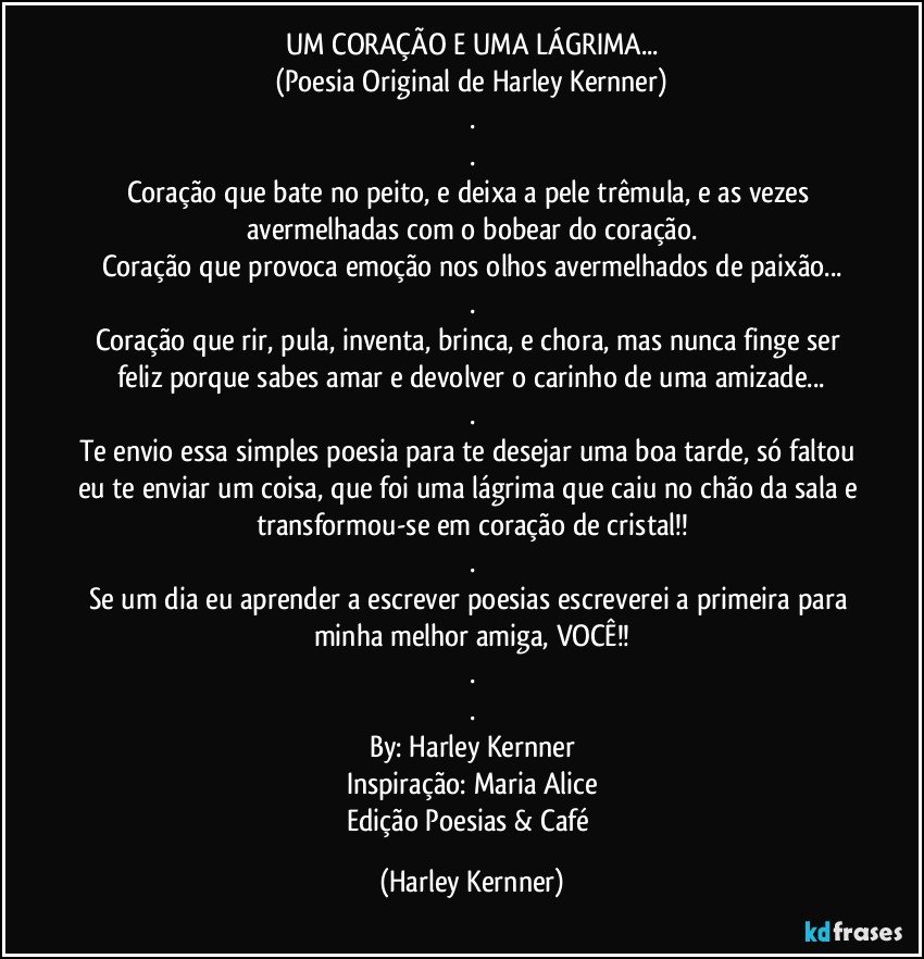 UM CORAÇÃO E UMA LÁGRIMA...
(Poesia Original de Harley Kernner)
.
.
Coração que bate no peito, e deixa a pele trêmula, e as vezes avermelhadas com o bobear do coração.
Coração que provoca emoção nos olhos avermelhados de paixão...
.
Coração que rir, pula, inventa, brinca, e chora, mas nunca finge ser feliz porque sabes amar e devolver o carinho de uma amizade...
.
Te envio essa simples poesia para te desejar uma boa tarde, só faltou eu te enviar um coisa, que foi uma lágrima que caiu no chão da sala e transformou-se em coração de cristal!!
.
Se um dia eu aprender a escrever poesias escreverei a primeira para minha melhor amiga, VOCÊ!!
.
.
By: Harley Kernner
Inspiração: Maria Alice
Edição Poesias & Café (Harley Kernner)