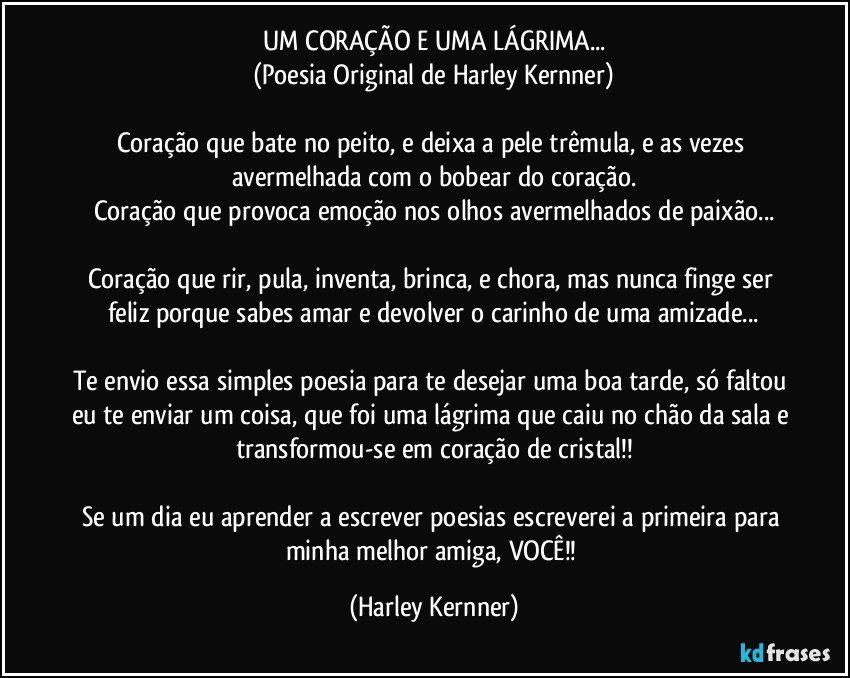 UM CORAÇÃO E UMA LÁGRIMA...
(Poesia Original de Harley Kernner)

Coração que bate no peito, e deixa a pele trêmula, e as vezes avermelhada com o bobear do coração.
Coração que provoca emoção nos olhos avermelhados de paixão...

Coração que rir, pula, inventa, brinca, e chora, mas nunca finge ser feliz porque sabes amar e devolver o carinho de uma amizade...

Te envio essa simples poesia para te desejar uma boa tarde, só faltou eu te enviar um coisa, que foi uma lágrima que caiu no chão da sala e transformou-se em coração de cristal!!

Se um dia eu aprender a escrever poesias escreverei a primeira para minha melhor amiga, VOCÊ!! (Harley Kernner)