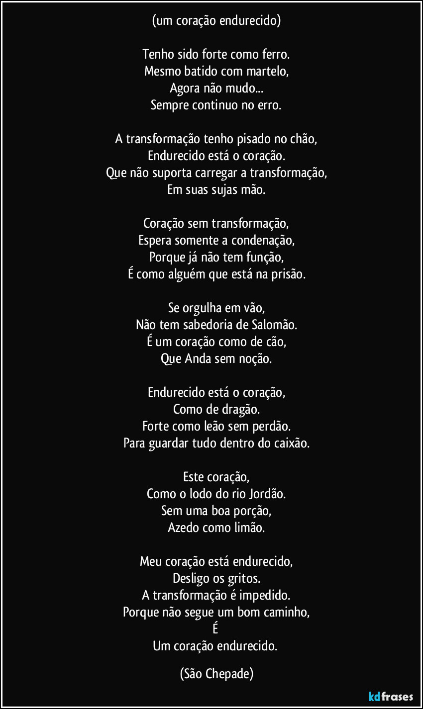 (um coração endurecido)

Tenho sido forte como ferro.
Mesmo batido com martelo,
Agora não mudo...
Sempre continuo no erro.

A transformação tenho pisado no chão,
Endurecido está o coração.
Que não suporta carregar a transformação,
Em suas sujas mão.

Coração sem transformação,
Espera somente a condenação,
Porque já não tem função,
É como alguém que está na prisão.

Se orgulha em vão,
Não tem sabedoria de Salomão.
É um coração como de cão,
Que Anda sem noção.

Endurecido está o coração,
Como de dragão.
Forte como leão sem perdão.
Para guardar tudo dentro do caixão.

Este coração,
Como o lodo do rio Jordão.
Sem uma boa porção,
Azedo como limão.

Meu coração está endurecido,
Desligo os gritos.
A transformação é impedido.
Porque não segue um bom caminho,
É 
Um coração endurecido. (São Chepade)