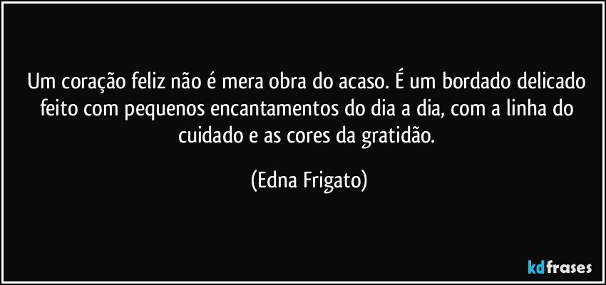 Um coração feliz não é mera obra do acaso. É um bordado delicado feito com pequenos encantamentos do dia a dia, com a linha do cuidado e as cores da gratidão. (Edna Frigato)