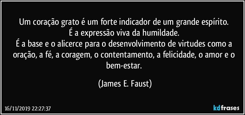 Um coração grato é um forte indicador de um grande espírito. 
É a expressão viva da humildade. 
É a base e o alicerce para o desenvolvimento de virtudes como a oração, a fé, a coragem, o contentamento, a felicidade, o amor e o bem-estar. (James E. Faust)