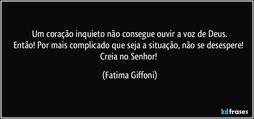 Um coração inquieto não consegue ouvir a voz de Deus.
Então! Por mais complicado que seja a situação, não se desespere! Creia no Senhor! (Fatima Giffoni)