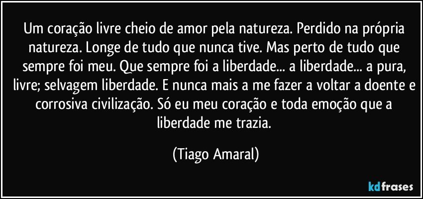 Um coração livre cheio de amor pela natureza. Perdido na própria natureza. Longe de tudo que nunca tive. Mas perto de tudo que sempre foi meu. Que sempre foi a liberdade... a liberdade... a pura, livre; selvagem liberdade. E nunca mais a me fazer a voltar a doente e corrosiva civilização. Só eu meu coração e toda emoção que a liberdade me trazia. (Tiago Amaral)